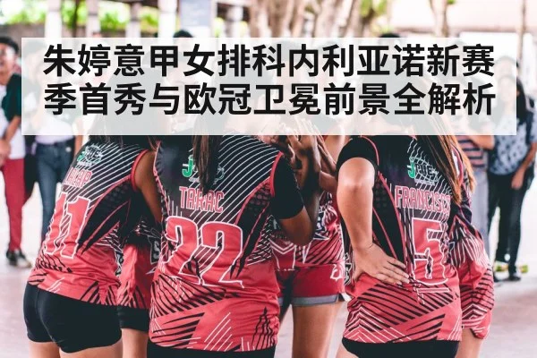 朱婷意甲女排科内利亚诺新赛季首秀与欧冠卫冕前景全解析