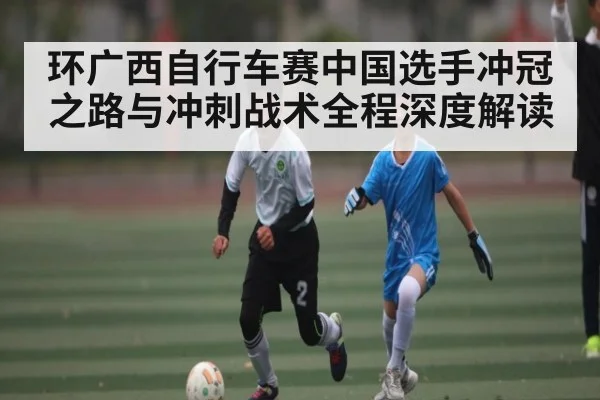 环广西自行车赛中国选手冲冠之路与冲刺战术全程深度解读