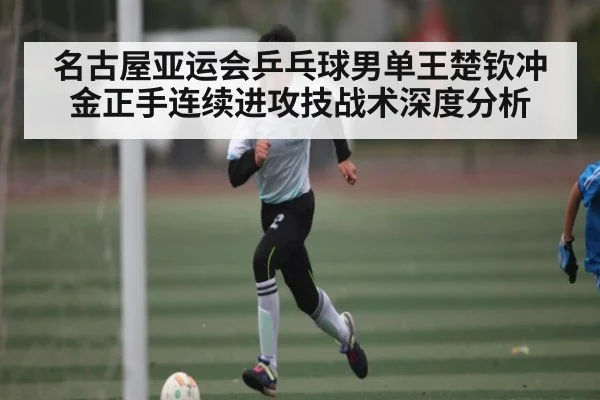 名古屋亚运会乒乓球男单王楚钦冲金正手连续进攻技战术深度分析