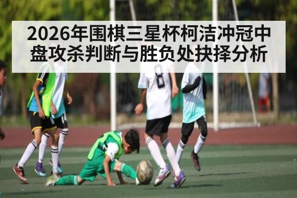 2026年围棋三星杯柯洁冲冠中盘攻杀判断与胜负处抉择分析